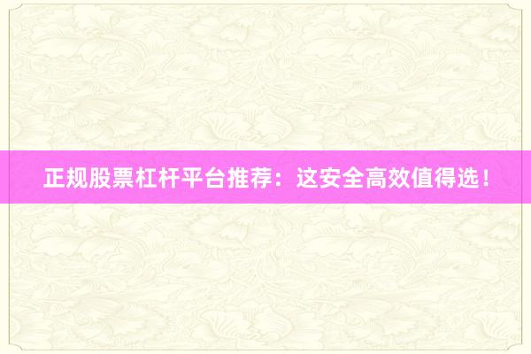 正规股票杠杆平台推荐：这安全高效值得选！