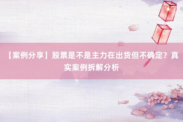【案例分享】股票是不是主力在出货但不确定？真实案例拆解分析