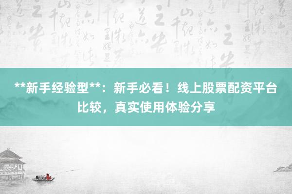 **新手经验型**：新手必看！线上股票配资平台比较，真实使用体验分享